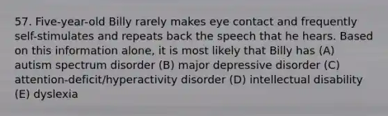 57. Five-year-old Billy rarely makes eye contact and frequently self-stimulates and repeats back the speech that he hears. Based on this information alone, it is most likely that Billy has (A) autism spectrum disorder (B) major depressive disorder (C) attention-deficit/hyperactivity disorder (D) intellectual disability (E) dyslexia