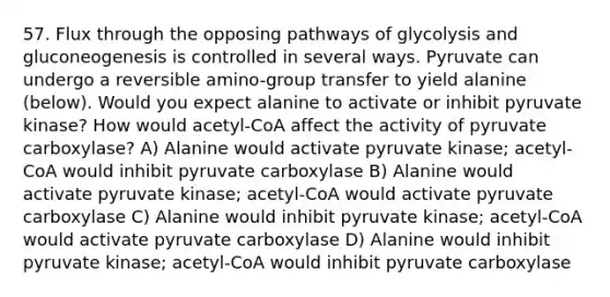 57. Flux through the opposing pathways of glycolysis and gluconeogenesis is controlled in several ways. Pyruvate can undergo a reversible amino-group transfer to yield alanine (below). Would you expect alanine to activate or inhibit pyruvate kinase? How would acetyl-CoA affect the activity of pyruvate carboxylase? A) Alanine would activate pyruvate kinase; acetyl-CoA would inhibit pyruvate carboxylase B) Alanine would activate pyruvate kinase; acetyl-CoA would activate pyruvate carboxylase C) Alanine would inhibit pyruvate kinase; acetyl-CoA would activate pyruvate carboxylase D) Alanine would inhibit pyruvate kinase; acetyl-CoA would inhibit pyruvate carboxylase