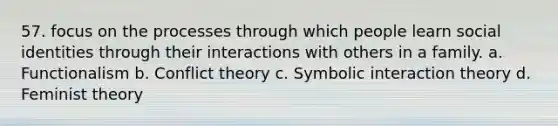 57. focus on the processes through which people learn social identities through their interactions with others in a family. a. Functionalism b. Conflict theory c. Symbolic interaction theory d. Feminist theory