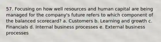 57. Focusing on how well resources and human capital are being managed for the company's future refers to which component of the balanced scorecard? a. Customers b. Learning and growth c. Financials d. Internal business processes e. External business processes