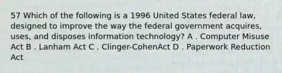 57 Which of the following is a 1996 United States federal law, designed to improve the way the federal government acquires, uses, and disposes information technology? A . Computer Misuse Act B . Lanham Act C . Clinger-CohenAct D . Paperwork Reduction Act