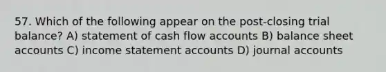 57. Which of the following appear on the post-closing trial balance? A) statement of cash flow accounts B) balance sheet accounts C) income statement accounts D) journal accounts