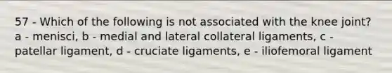 57 - Which of the following is not associated with the knee joint? a - menisci, b - medial and lateral collateral ligaments, c - patellar ligament, d - cruciate ligaments, e - iliofemoral ligament