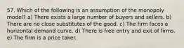 57. Which of the following is an assumption of the monopoly model? a) There exists a large number of buyers and sellers. b) There are no close substitutes of the good. c) The firm faces a horizontal demand curve. d) There is free entry and exit of firms. e) The firm is a price taker.