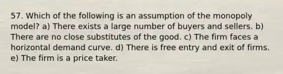 57. Which of the following is an assumption of the monopoly model? a) There exists a large number of buyers and sellers. b) There are no close substitutes of the good. c) The firm faces a horizontal demand curve. d) There is free entry and exit of firms. e) The firm is a price taker.