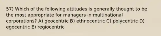 57) Which of the following attitudes is generally thought to be the most appropriate for managers in multinational corporations? A) geocentric B) ethnocentric C) polycentric D) egocentric E) regiocentric