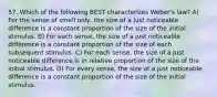 57. Which of the following BEST characterizes Weber's law? A) For the sense of smell only, the size of a just noticeable difference is a constant proportion of the size of the initial stimulus. B) For each sense, the size of a just noticeable difference is a constant proportion of the size of each subsequent stimulus. C) For each sense, the size of a just noticeable difference is in relative proportion of the size of the initial stimulus. D) For every sense, the size of a just noticeable difference is a constant proportion of the size of the initial stimulus.