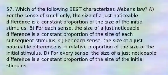 57. Which of the following BEST characterizes Weber's law? A) For the sense of smell only, the size of a just noticeable difference is a constant proportion of the size of the initial stimulus. B) For each sense, the size of a just noticeable difference is a constant proportion of the size of each subsequent stimulus. C) For each sense, the size of a just noticeable difference is in relative proportion of the size of the initial stimulus. D) For every sense, the size of a just noticeable difference is a constant proportion of the size of the initial stimulus.