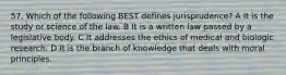 57. Which of the following BEST defines jurisprudence? A It is the study or science of the law. B It is a written law passed by a legislative body. C It addresses the ethics of medical and biologic research. D It is the branch of knowledge that deals with moral principles.