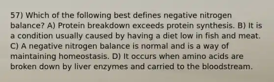 57) Which of the following best defines negative nitrogen balance? A) Protein breakdown exceeds <a href='https://www.questionai.com/knowledge/kVyphSdCnD-protein-synthesis' class='anchor-knowledge'>protein synthesis</a>. B) It is a condition usually caused by having a diet low in fish and meat. C) A negative nitrogen balance is normal and is a way of maintaining homeostasis. D) It occurs when <a href='https://www.questionai.com/knowledge/k9gb720LCl-amino-acids' class='anchor-knowledge'>amino acids</a> are broken down by liver enzymes and carried to <a href='https://www.questionai.com/knowledge/k7oXMfj7lk-the-blood' class='anchor-knowledge'>the blood</a>stream.