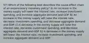 57) Which of the following best describes the cause-effect chain of an expansionary monetary policy? A) An increase in the money supply will lower the interest rate, increase investment spending, and increase aggregate demand and GDP. B) An increase in the money supply will raise the interest rate, decrease investment spending, and decrease aggregate demand and GDP. C) A decrease in the money supply will raise the interest rate, decrease investment spending, and decrease aggregate demand and GDP. D) A decrease in the money supply will lower the interest rate, increase investment spending, and increase aggregate demand and GDP.