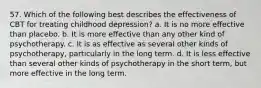 57. Which of the following best describes the effectiveness of CBT for treating childhood depression? a. It is no more effective than placebo. b. It is more effective than any other kind of psychotherapy. c. It is as effective as several other kinds of psychotherapy, particularly in the long term. d. It is less effective than several other kinds of psychotherapy in the short term, but more effective in the long term.