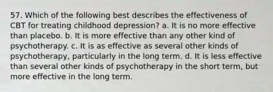 57. Which of the following best describes the effectiveness of CBT for treating childhood depression? a. It is no more effective than placebo. b. It is more effective than any other kind of psychotherapy. c. It is as effective as several other kinds of psychotherapy, particularly in the long term. d. It is less effective than several other kinds of psychotherapy in the short term, but more effective in the long term.