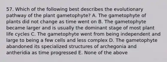 57. Which of the following best describes the evolutionary pathway of the plant gametophyte? A. The gametophyte of plants did not change as time went on B. The gametophyte became larger and is usually the dominant stage of most plant life cycles C. The gametophyte went from being independent and large to being a few cells and less complex D. The gametophyte abandoned its specialized structures of archegonia and antheridia as time progressed E. None of the above