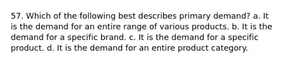 57. Which of the following best describes primary demand? a. It is the demand for an entire range of various products. b. It is the demand for a specific brand. c. It is the demand for a specific product. d. It is the demand for an entire product category.