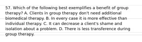 57. Which of the following best exemplifies a benefit of group therapy? A. Clients in group therapy don't need additional biomedical therapy. B. In every case it is more effective than individual therapy. C. It can decrease a client's shame and isolation about a problem. D. There is less transference during group therapy.