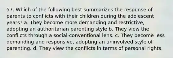 57. Which of the following best summarizes the response of parents to conflicts with their children during the adolescent years? a. They become more demanding and restrictive, adopting an authoritarian parenting style b. They view the conflicts through a social-conventional lens. c. They become less demanding and responsive, adopting an uninvolved style of parenting. d. They view the conflicts in terms of personal rights.