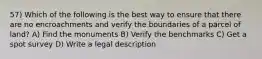 57) Which of the following is the best way to ensure that there are no encroachments and verify the boundaries of a parcel of land? A) Find the monuments B) Verify the benchmarks C) Get a spot survey D) Write a legal description