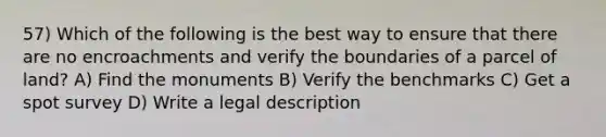 57) Which of the following is the best way to ensure that there are no encroachments and verify the boundaries of a parcel of land? A) Find the monuments B) Verify the benchmarks C) Get a spot survey D) Write a legal description