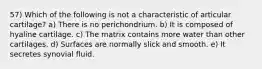 57) Which of the following is not a characteristic of articular cartilage? a) There is no perichondrium. b) It is composed of hyaline cartilage. c) The matrix contains more water than other cartilages. d) Surfaces are normally slick and smooth. e) It secretes synovial fluid.