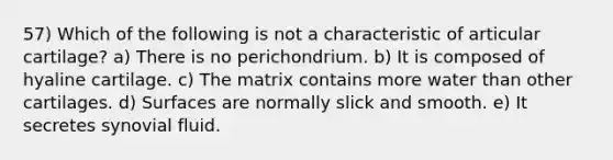 57) Which of the following is not a characteristic of articular cartilage? a) There is no perichondrium. b) It is composed of hyaline cartilage. c) The matrix contains more water than other cartilages. d) Surfaces are normally slick and smooth. e) It secretes synovial fluid.