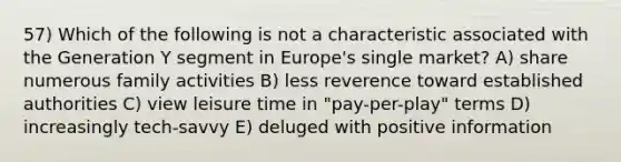 57) Which of the following is not a characteristic associated with the Generation Y segment in Europe's single market? A) share numerous family activities B) less reverence toward established authorities C) view leisure time in "pay-per-play" terms D) increasingly tech-savvy E) deluged with positive information