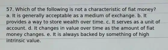 57. Which of the following is not a characteristic of fiat money? a. It is generally acceptable as a medium of exchange. b. It provides a way to store wealth over time. c. It serves as a unit of account. d. It changes in value over time as the amount of fiat money changes. e. It is always backed by something of high intrinsic value.