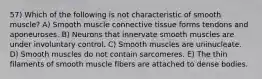 57) Which of the following is not characteristic of smooth muscle? A) Smooth muscle connective tissue forms tendons and aponeuroses. B) Neurons that innervate smooth muscles are under involuntary control. C) Smooth muscles are uninucleate. D) Smooth muscles do not contain sarcomeres. E) The thin filaments of smooth muscle fibers are attached to dense bodies.