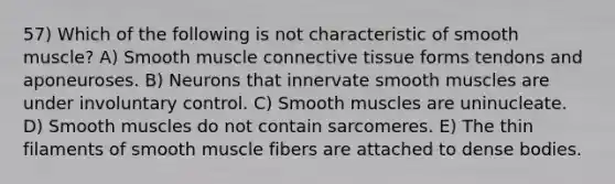 57) Which of the following is not characteristic of smooth muscle? A) Smooth muscle connective tissue forms tendons and aponeuroses. B) Neurons that innervate smooth muscles are under involuntary control. C) Smooth muscles are uninucleate. D) Smooth muscles do not contain sarcomeres. E) The thin filaments of smooth muscle fibers are attached to dense bodies.