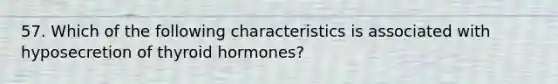 57. Which of the following characteristics is associated with hyposecretion of thyroid hormones?