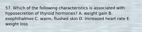 57. Which of the following characteristics is associated with hyposecretion of thyroid hormones? A. weight gain B. exophthalmos C. warm, flushed skin D. increased heart rate E. weight loss