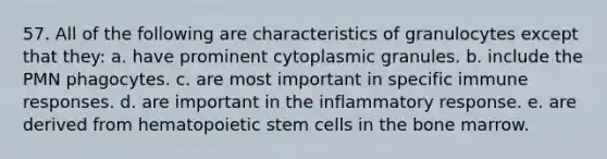 57. All of the following are characteristics of granulocytes except that they: a. have prominent cytoplasmic granules. b. include the PMN phagocytes. c. are most important in specific immune responses. d. are important in the inflammatory response. e. are derived from hematopoietic stem cells in the bone marrow.