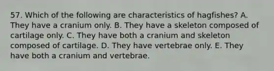 57. Which of the following are characteristics of hagfishes? A. They have a cranium only. B. They have a skeleton composed of cartilage only. C. They have both a cranium and skeleton composed of cartilage. D. They have vertebrae only. E. They have both a cranium and vertebrae.