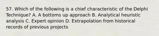 57. Which of the following is a chief characteristic of the Delphi Technique? A. A bottoms up approach B. Analytical heuristic analysis C. Expert opinion D. Extrapolation from historical records of previous projects