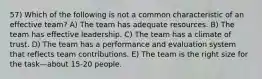 57) Which of the following is not a common characteristic of an effective team? A) The team has adequate resources. B) The team has effective leadership. C) The team has a climate of trust. D) The team has a performance and evaluation system that reflects team contributions. E) The team is the right size for the task—about 15-20 people.