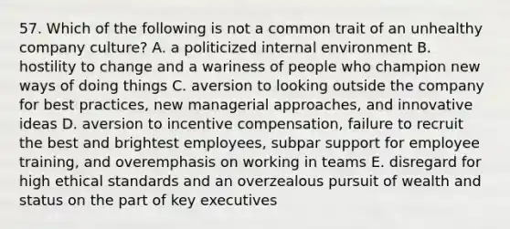 57. Which of the following is not a common trait of an unhealthy company culture? A. a politicized internal environment B. hostility to change and a wariness of people who champion new ways of doing things C. aversion to looking outside the company for best practices, new managerial approaches, and innovative ideas D. aversion to <a href='https://www.questionai.com/knowledge/kIKWYcRrpl-incentive-compensation' class='anchor-knowledge'>incentive compensation</a>, failure to recruit the best and brightest employees, subpar support for employee training, and overemphasis on working in teams E. disregard for high <a href='https://www.questionai.com/knowledge/ksKqSw2pYL-ethical-standards' class='anchor-knowledge'>ethical standards</a> and an overzealous pursuit of wealth and status on the part of key executives