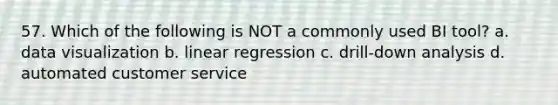 57. Which of the following is NOT a commonly used BI tool? a. data visualization b. linear regression c. drill-down analysis d. automated customer service