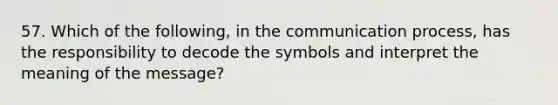 57. Which of the following, in the communication process, has the responsibility to decode the symbols and interpret the meaning of the message?