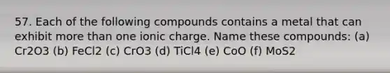 57. Each of the following compounds contains a metal that can exhibit more than one ionic charge. Name these compounds: (a) Cr2O3 (b) FeCl2 (c) CrO3 (d) TiCl4 (e) CoO (f) MoS2