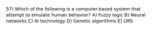 57) Which of the following is a computer-based system that attempt to emulate human behavior? A) Fuzzy logic B) Neural networks C) AI technology D) Genetic algorithms E) LMS