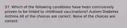 57. Which of the following conditions have been conclusively proven to be linked to childhood vaccinations? Autism Diabetes Asthma All of the choices are correct. None of the choices are correct.