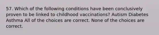 57. Which of the following conditions have been conclusively proven to be linked to childhood vaccinations? Autism Diabetes Asthma All of the choices are correct. None of the choices are correct.