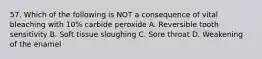 57. Which of the following is NOT a consequence of vital bleaching with 10% carbide peroxide A. Reversible tooth sensitivity B. Soft tissue sloughing C. Sore throat D. Weakening of the enamel