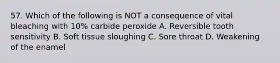 57. Which of the following is NOT a consequence of vital bleaching with 10% carbide peroxide A. Reversible tooth sensitivity B. Soft tissue sloughing C. Sore throat D. Weakening of the enamel