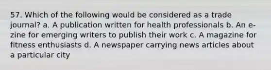 57. Which of the following would be considered as a trade journal? a. A publication written for health professionals b. An e-zine for emerging writers to publish their work c. A magazine for fitness enthusiasts d. A newspaper carrying news articles about a particular city