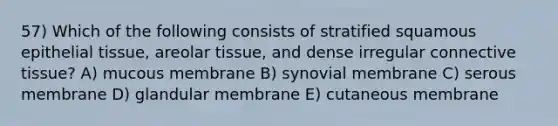 57) Which of the following consists of stratified squamous <a href='https://www.questionai.com/knowledge/k7dms5lrVY-epithelial-tissue' class='anchor-knowledge'>epithelial tissue</a>, areolar tissue, and dense irregular <a href='https://www.questionai.com/knowledge/kYDr0DHyc8-connective-tissue' class='anchor-knowledge'>connective tissue</a>? A) mucous membrane B) synovial membrane C) serous membrane D) glandular membrane E) cutaneous membrane