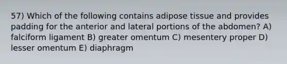 57) Which of the following contains adipose tissue and provides padding for the anterior and lateral portions of the abdomen? A) falciform ligament B) greater omentum C) mesentery proper D) lesser omentum E) diaphragm