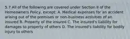 5.7 All of the following are covered under Section II of the Homeowners Policy, except: A. Medical expenses for an accident arising out of the premises or non-business activities of an insured B. Property of the insured C. The insured's liability for damages to property of others D. The insured's liability for bodily injury to others