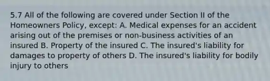 5.7 All of the following are covered under Section II of the Homeowners Policy, except: A. Medical expenses for an accident arising out of the premises or non-business activities of an insured B. Property of the insured C. The insured's liability for damages to property of others D. The insured's liability for bodily injury to others