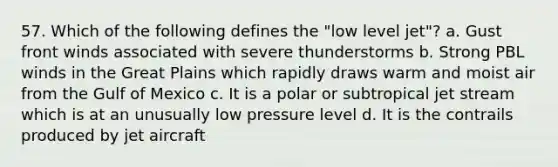 57. Which of the following defines the "low level jet"? a. Gust front winds associated with severe thunderstorms b. Strong PBL winds in the Great Plains which rapidly draws warm and moist air from the Gulf of Mexico c. It is a polar or subtropical jet stream which is at an unusually low pressure level d. It is the contrails produced by jet aircraft